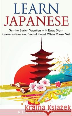 Learn Japanese: Get the Basics, Vacation with Ease, Start Conversations, and Sound Fluent When You're Not Rin Kimoto 9789198569223