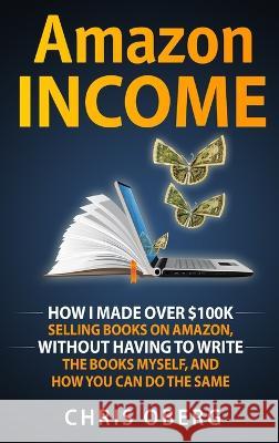 Amazon Income: How I Made Over $100K Selling Books On Amazon, Without Having To Write The Books Myself, And How You Can Do The Same Chris Oberg 9789198681437