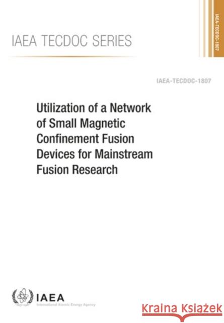 Utilization of a Network of Small Magnetic Confinement Fusion Devices for Mainstream Fusion Research: IAEA Tecdoc No. 1807 International Atomic Energy Agency 9789201104168 International Atomic Energy Agency