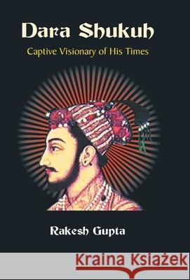 Dara Shukuh: Captive Visionary of His Times Rakesh Gupta 9789351282204 Gyan Books