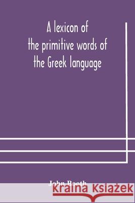 A lexicon of the primitive words of the Greek language, inclusive of several leading derivatives, upon a new plan of arrangement; for the use of schoo John Booth 9789354177729 