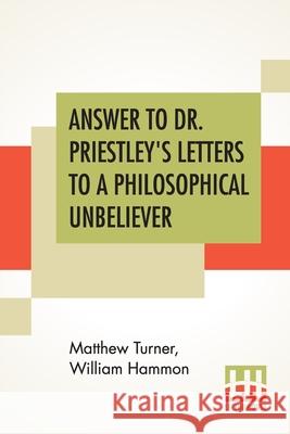 Answer To Dr. Priestley's Letters To A Philosophical Unbeliever: Part I. Matthew Turner William Hammon 9789354200212