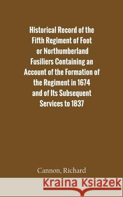 Historical Record of the Fifth Regiment of Foot, or Northumberland Fusiliers Containing an Account of the Formation of the Regiment in 1674, and of It Richard Cannon 9789354782497 Zinc Read