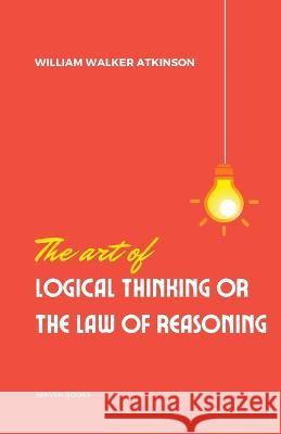 The Art of Logical Thinking or the laws of reasoning William Walker Atkinson   9789355270948 Mjp Publishers