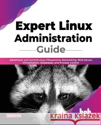 Expert Linux Administration Guide: Administer and Control Linux Filesystems, Networking, Web Server, Virtualization, Databases, and Process Control (E Rai, Vishal 9789355510983 BPB Publications