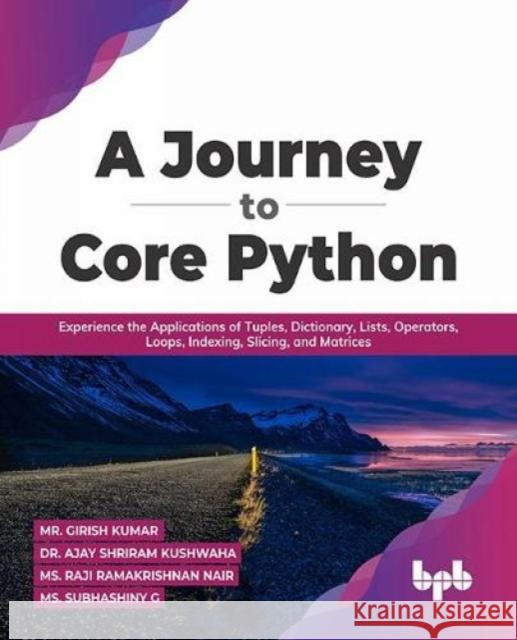 A Journey to Core Python: Experience the Applications of Tuples, Dictionary, Lists, Operators, Loops, Indexing, Slicing, and Matrices Mr. Girish Kumar Dr. Ajay Shriram Kushwah 9789355511249