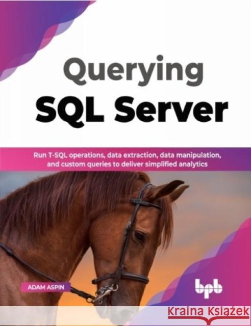 Querying SQL Server: Run T-SQL operations, data extraction, data manipulation, and custom queries to deliver simplified analytics Adam Aspin 9789355512376 BPB Publications