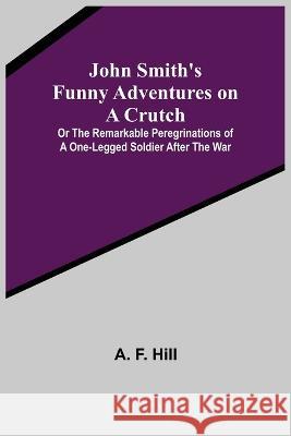 John Smith's Funny Adventures on a Crutch; Or The Remarkable Peregrinations of a One-legged Soldier after the War A F Hill   9789356375017 Alpha Edition