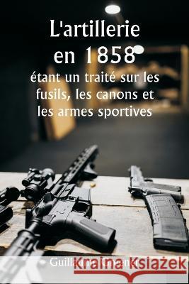 L'artillerie en 1858 etant un traite sur les fusils, les canons et les armes sportives; Expliquer les principes de la science de l'artillerie et decrire les dernieres ameliorations apportees aux armes Guillaume Greener   9789357338387 Writat