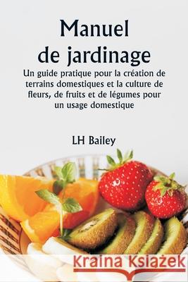 Manuel de jardinage Un guide pratique pour la cr?ation de terrains domestiques et la culture de fleurs, de fruits et de l?gumes pour un usage domestiq Lh Bailey 9789359253497 Writat