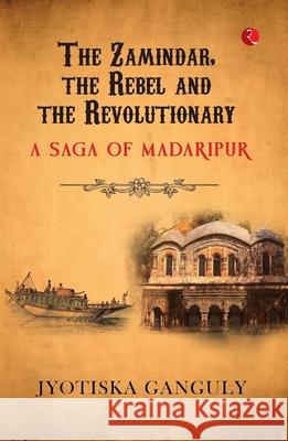 The Zamindar, the Rebel and the Revolutionary: A Saga of Madaripur Jyotiska Ganguly 9789361561511