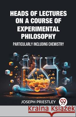 Heads of Lectures on a Course of Experimental Philosophy Particularly Including Chemistry Joseph Priestley 9789362760166