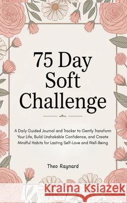 75 Day Soft Challenge: A Daily Guided Journal and Tracker to Gently Transform Your Life, Build Unshakable Confidence, and Create Mindful Habits for La Theo Raynard 9789363117198