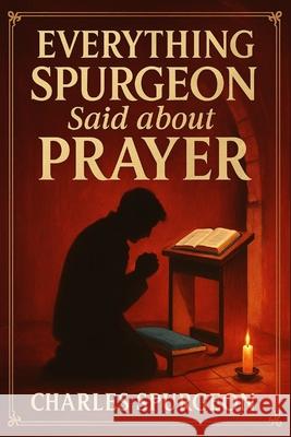 Everything Spurgeon Said about Prayer: Greatest Sermons That Reveal How to Pray Boldly, Faithfully, and Effectively Charles H Spurgeon Micah Martin 9789371231343 Cby Press