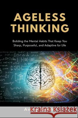 Ageless Thinking: Building the Mental Habits That Keep You Sharp, Purposeful, and Adaptive for Life Avery Grant 9789374123775 Mindful Pages