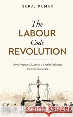 The Labour Code Revolution - From Fragmented Laws to a Unified Industrial Framework in India Suraj Kumar 9789376316427 White Falcon Publishing