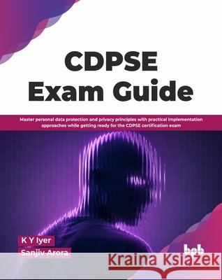 CDPSE Exam Guide: Master personal data protection and privacy principles with practical implementation approaches while getting ready for the CDPSE ce K. Y. Iyer Sanjiv Arora 9789378548284 Bpb Publications
