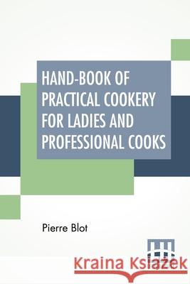 Hand-Book Of Practical Cookery For Ladies And Professional Cooks: Containing The Whole Science And Art Of Preparing Human Food. Pierre Blot 9789389560817 Lector House