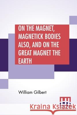 On The Magnet, Magnetick Bodies Also, And On The Great Magnet The Earth: A New Physiology, Translated From The Latin By Silvanus Phillips Thompson William Gilbert Silvanus Phillips Thompson 9789389582475 Lector House