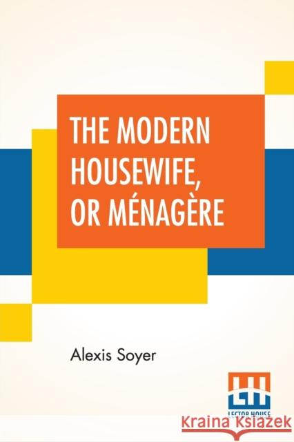 The Modern Housewife, Or Ménagère: Comprising Nearly One Thousand Receipts, For The Economic And Judicious Preparation Of Every Meal Of The Day, With Soyer, Alexis 9789389614534