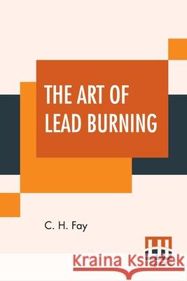 The Art Of Lead Burning: A Practical Treatise Explaining The Apparatus And Processes. C. H. Fay 9789389956320 Lector House