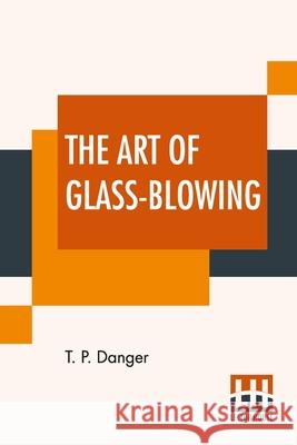 The Art Of Glass-Blowing: Or Plain Instructions For Making The Chemical And Philosophical Instruments Which Are Formed Of Glass T. P. Danger 9789390015092 Lector House