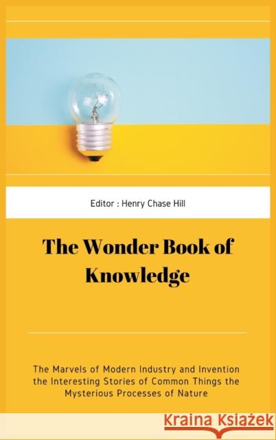 The Wonder Book of Knowledge: The Marvels of Modern Industry and Invention the Interesting Stories of Common Things the Mysterious Processes of Natu Henry Chase Hill Chase Hill 9789390439010