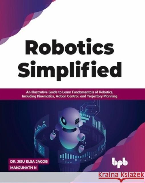 Robotics Simplified: An Illustrative Guide to Learn Fundamentals of Robotics, Including Kinematics, Motion Control, and Trajectory Planning Dr. Jisu Elsa Jacob Manjunath N. 9789391030261