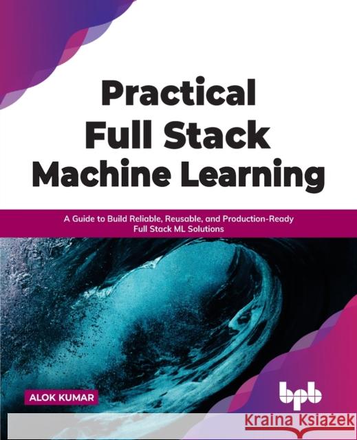 Practical Full Stack Machine Learning: A Guide to Build Reliable, Reusable, and Production-Ready Full Stack ML Solutions Alok Kumar 9789391030421