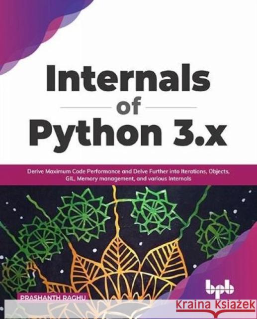 Internals of Python 3.x: Derive Maximum Code Performance and Delve Further into Iterations, Objects, GIL, Memory management, and various Intern Prashanth Raghu 9789391030940