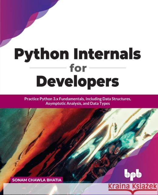 Python Internals for Developers: Practice Python 3.x Fundamentals, Including Data Structures, Asymptotic Analysis, and Data Types Sonam Chawla Bhatia 9789391392024