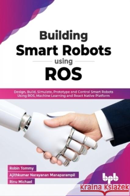 Building Smart Robots Using ROS: Design, Build, Simulate, Prototype and Control Smart Robots Using ROS, Machine Learning and React Native Platform (En Robin Tommy Ajithkumar Narayana Rinu Michael 9789391392277 