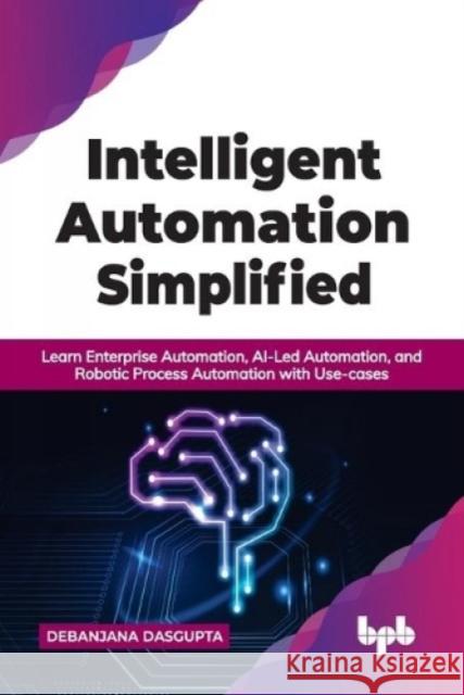 Intelligent Automation Simplified: Learn Enterprise Automation, AI-Led Automation, and Robotic Process Automation with Use-cases (English Edition) Debanjana Dasgupta 9789391392543