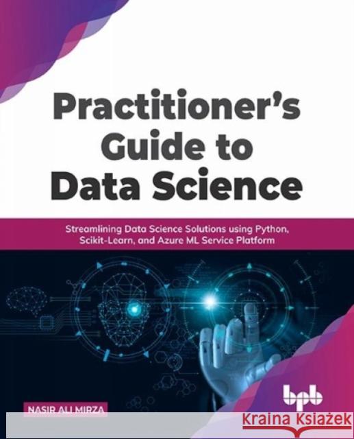 Practitioner's Guide to Data Science: Streamlining Data Science Solutions using Python, Scikit-Learn, and Azure ML Service Platform Nasir Ali Mirza 9789391392871 Bpb Publications
