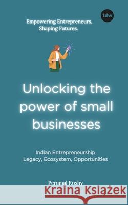 Unlocking the power of small businesses: Indian Entrepreneurship: Legacy, Ecosystem, Opportunities Perumal Koshy 9789391828745