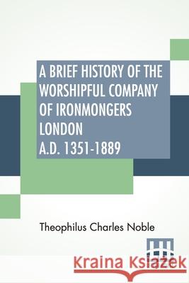 A Brief History Of The Worshipful Company Of Ironmongers London A.D. 1351-1889: With An Appendix Containing Some Account Of The Blacksmiths' Company Theophilus Charles Noble 9789393794086
