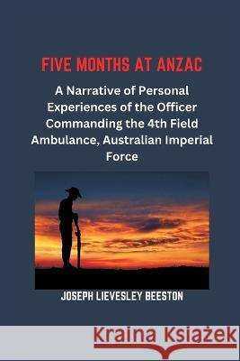 Five Months at Anzac: A Narrative of Personal Experiences of the Officer Commanding the 4th Field Ambulance, Australian Imperial Force Joseph Lievesley Beeston 9789395675710 Vij Books India