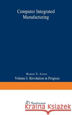 Computer Integrated Manufacturing: Volume I: Revolution in Progress Ayres, Robert U. 9789401511087 Springer