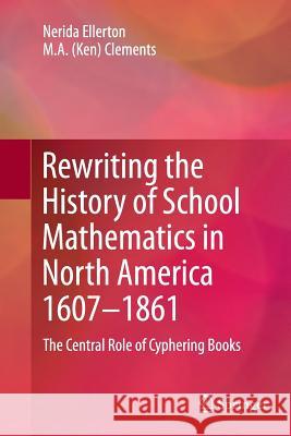 Rewriting the History of School Mathematics in North America 1607-1861: The Central Role of Cyphering Books Nerida Ellerton, M.A. (Ken) Clements 9789401780957