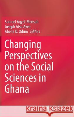 Changing Perspectives on the Social Sciences in Ghana Samuel Agyei-Mensah, Joseph Atsu Ayee, Abena D. Oduro 9789401787147