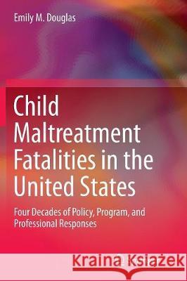 Child Maltreatment Fatalities in the United States: Four Decades of Policy, Program, and Professional Responses Douglas, Emily M. 9789402413878