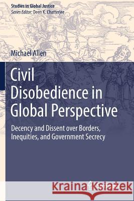 Civil Disobedience in Global Perspective: Decency and Dissent Over Borders, Inequities, and Government Secrecy Allen, Michael 9789402417180 Springer