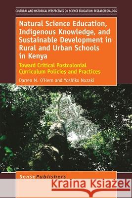 Natural Science Education, Indigenous Knowledge, and Sustainable Development in Rural and Urban Schools in Kenya : Toward Critical Postcolonial Curriculum Policies and Practices Darren M. O'Hern Yoshiko Nozaki 9789462095403