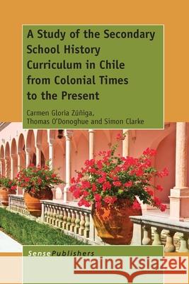 A Study of the Secondary School History Curriculum in Chile from Colonial Times to the Present Carmen Gloria Zuniga Thomas O'Donoghue Simon Clarke 9789462099241