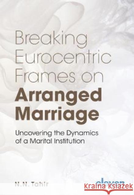 Breaking Eurocentric Frames on Arranged Marriage: Uncovering the Dynamics of a Marital Institution Naema Tahir 9789462362871 Eleven International Publishing