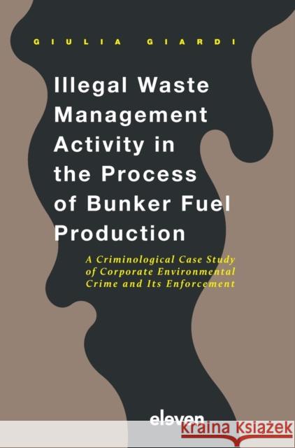 Illegal Waste Management Activity in the Process of Bunker Fuel Production: A Criminological Case Study of Corporate Environmental Crime and Its Enforcement Giulia Giardi   9789462367388 Eleven International Publishing