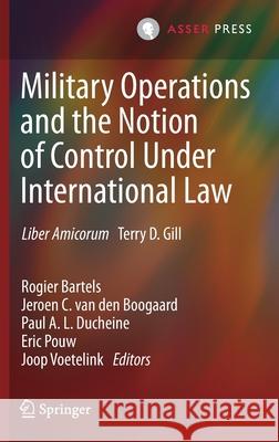 Military Operations and the Notion of Control Under International Law: Liber Amicorum Terry D. Gill Rogier Bartels Jeroen C. Va Paul A. L. Ducheine 9789462653948 T.M.C. Asser Press