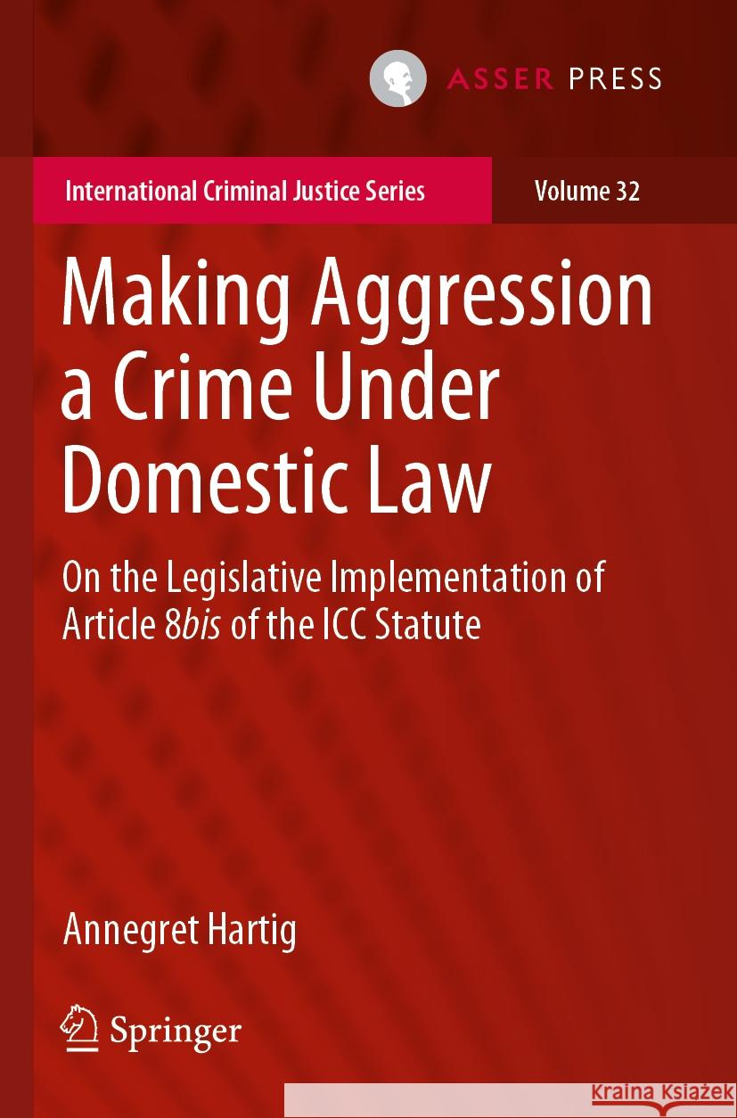 Making Aggression a Crime Under Domestic Law: On the Legislative Implementation of Article 8bis of the ICC Statute Annegret Hartig 9789462655928 T.M.C. Asser Press