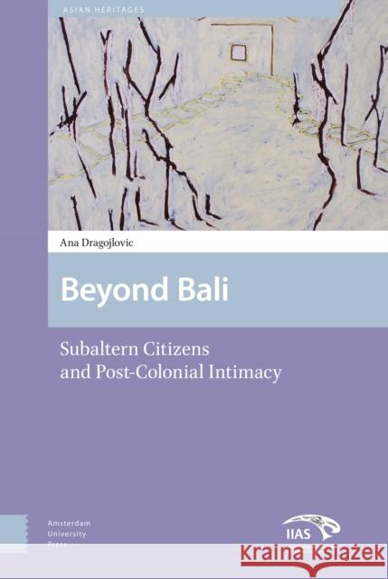 Beyond Bali: Subaltern Citizens and Post-Colonial Intimacy Ana Dragojlovic 9789462980648 Amsterdam University Press