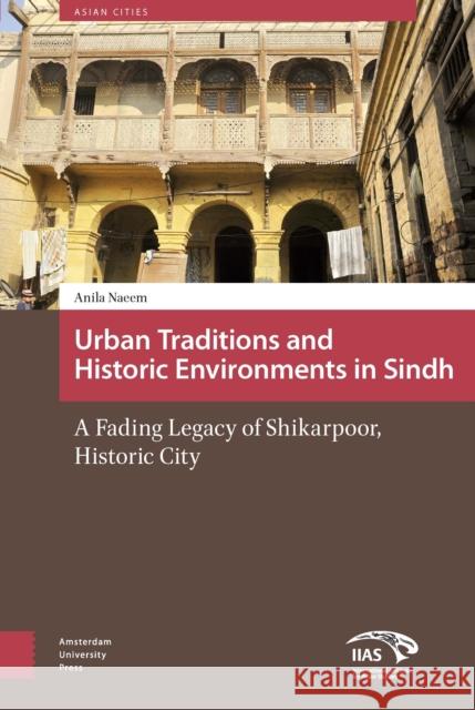 Urban Traditions and Historic Environments in Sindh: A Fading Legacy of Shikarpoor, Historic City Anila Naeem 9789462981591 Amsterdam University Press